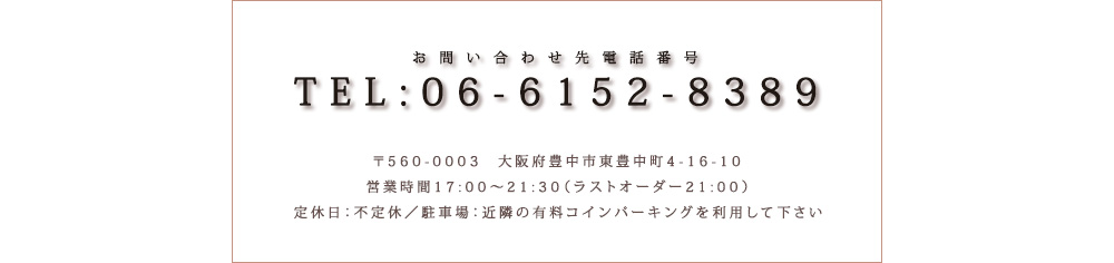 お問い合わせ先電話番号｜TEL：06-6152-8389｜〒560-0003大阪府豊中市東豊中町4-16-10｜営業時間17:00～21:30（ラストオーダー21:00）｜手一休日：不定休｜総席数：35席｜駐車場：近隣の有料コインパーキングを利用して下さい